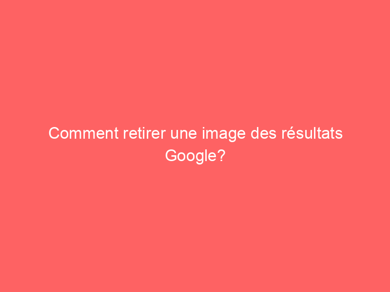 Texte sur fond rouge indiquant 'Comment retirer une image des résultats Google?'